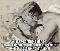  целую-зацеловываю пылко,жадно,упоенно, неповторимого моего шедеврика светланку !
