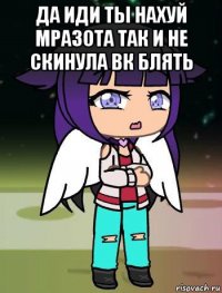да иди ты нахуй мразота так и не скинула вк блять 