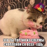  это ты тортик из спермы скопленой со всех - ешь.