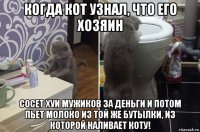 когда кот узнал, что его хозяин сосет хуи мужиков за деньги и потом пьет молоко из той же бутылки, из которой наливает коту!