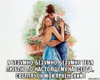  я безумно, безумно, безумно тебя люблю по-настоящему навсегда , светлячок мой яркенький !