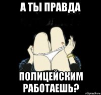 а ты правда полицейским работаешь?