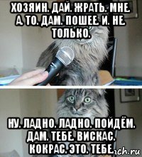 хозяин. дай. жрать. мне. а. то. дам. пошее. и. не. только. ну. ладно. ладно. пойдём. дам. тебе. вискас. кокрас. это. тебе.