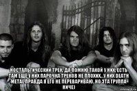  ностальгический трек, да помню такой у них, есть там ещё у них парочка треков не плохих...у них death metal правда я его не перевариваю..но эта группа ниче)