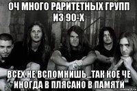 оч много раритетных групп из 90-х всех не вспомнишь...так кое че иногда в плясано в памяти