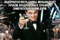 надорвутся пусть баяны, музыка течёт ручьём, поздравляю я, татьяну, с замечательнейшим днём. 