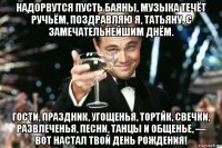 надорвутся пусть баяны, музыка течёт ручьём, поздравляю я, татьяну, с замечательнейшим днём. гости, праздник, угощенья, тортик, свечки, развлеченья, песни, танцы и общенье, — вот настал твой день рождения!