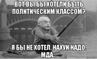 вот вы бы хотели быть политическим классом? я бы не хотел. нахуй надо. мда...