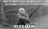 ходить там на эти сидения в парламенте, выслушивать жалобы членов жэка ну его нахуй