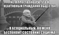 не, я просто говорю,что я неактивный гражданин общества я асоциальный, но меня беспокоит состояние социума