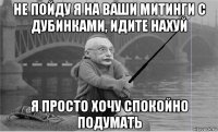не пойду я на ваши митинги с дубинками, идите нахуй я просто хочу спокойно подумать