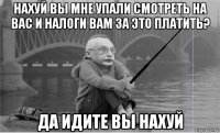 нахуй вы мне упали смотреть на вас и налоги вам за это платить? да идите вы нахуй