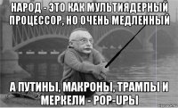 народ - это как мультиядерный процессор, но очень медленный а путины, макроны, трампы и меркели - pop-upы