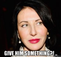  give him something?! ..