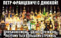 петр францевич! с днюхой! для бизнесмена – бизнес это жизнь, поэтому ты,к большему стремись