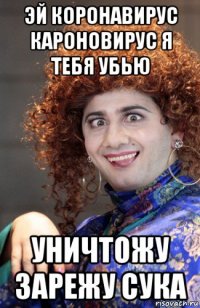 эй коронавирус кароновирус я тебя убью уничтожу зарежу сука