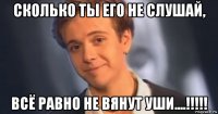 сколько ты его не слушай, всё равно не вянут уши....!!!!!