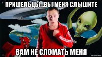 пришельцы...вы меня слышите вам не сломать меня