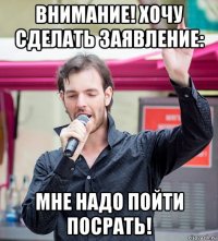 внимание! хочу сделать заявление: мне надо пойти посрать!