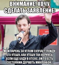 внимание! хочу сделать заявление: мой парень за углом скучает..пойду его утешу..как утешу так вернусь если ещё буду в отсос..ой то есть состоянии держать микрофон...