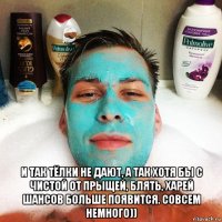  и так тёлки не дают, а так хотя бы с чистой от прыщей, блять, харей шансов больше появится. совсем немного))