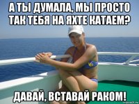 а ты думала, мы просто так тебя на яхте катаем? давай, вставай раком!
