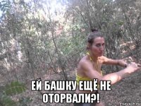  ей башку ещё не оторвали?!