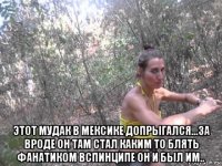  этот мудак в мексике допрыгался...за вроде он там стал каким то блять фанатиком вспинципе он и был им..