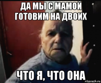 да мы с мамой готовим на двоих что я, что она