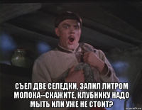  съел две селедки, запил литром молока--скажите, клубнику надо мыть или уже не стоит?