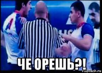  че орешь?!