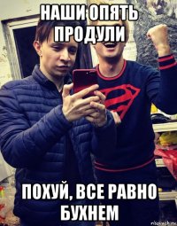 наши опять продули похуй, все равно бухнем