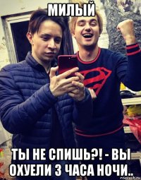 милый ты не спишь?! - вы охуели 3 часа ночи..