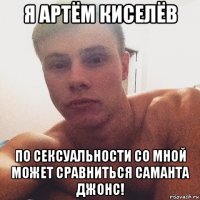 я артём киселёв по сексуальности со мной может сравниться саманта джонс!