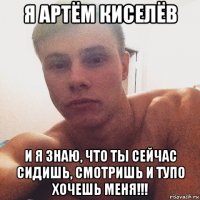 я артём киселёв и я знаю, что ты сейчас сидишь, смотришь и тупо хочешь меня!!!