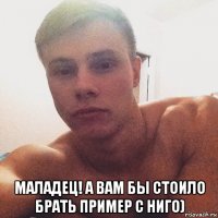  маладец! а вам бы стоило брать пример с ниго)