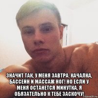  значит так, у меня завтра: качалка, бассейн и массаж ног! но если у меня останется минутка, я обязательно к тебе заскочу!