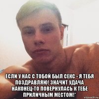  если у нас с тобой был секс - я тебя поздравляю! значит удача наконец-то повернулась к тебе приличным местом!*