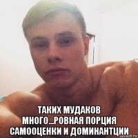  таких мудаков много...ровная порция самооценки и доминантции