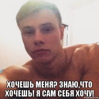  хочешь меня? знаю,что хочешь! я сам себя хочу!