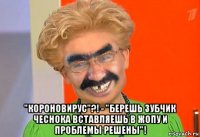  "короновирус"?! - "берешь зубчик чеснока вставляешь в жопу и проблемы решены"!