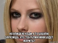  на улицу не ходи, а то бабулю заразишь. кто тебе блинчики будет жарить?