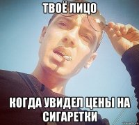 твоё лицо когда увидел цены на сигаретки