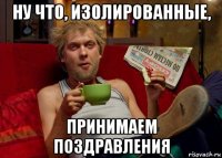 ну что, изолированные, принимаем поздравления
