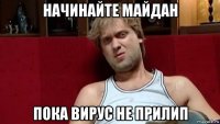 начинайте майдан пока вирус не прилип