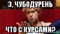 э, чубодурень что с курсами?
