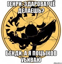 генри: здарова! чё делаешь? бенди: а я поцыков убиваю