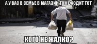 а у вас в семье в магазин тоже ходит тот кого не жалко?