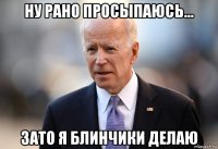 ну рано просыпаюсь... зато я блинчики делаю