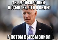 ты, мой хороший, посмотри, что я видел а потом выёбывайся